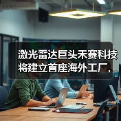 禾赛科技布局海外工厂应对地缘政治风险,激光雷达市场领军 禾赛科技布局海外工厂应对地缘政治风险,激光雷达市场领军