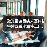 禾赛科技布局海外工厂应对地缘政治风险,激光雷达市场领军 禾赛科技布局海外工厂应对地缘政治风险,激光雷达市场领军