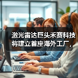 禾赛科技布局海外工厂应对地缘政治风险,激光雷达市场领军 禾赛科技布局海外工厂应对地缘政治风险,激光雷达市场领军