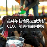 英特尔任命陈立武为新CEO,能否扭转困境引发关注 英特尔任命陈立武为新CEO,能否扭转困境引发关注