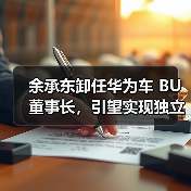 余承东卸任华为车 BU 董事长，引望实现独立市场化运营