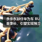 余承东卸任华为车 BU 董事长，引望实现独立市场化运营