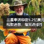 三星申诉印度5.2亿美元税款追缴,指其选择性执法? 三星申诉印度5.2亿美元税款追缴,指其选择性执法?