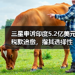三星申诉印度5.2亿美元税款追缴,指其选择性执法? 三星申诉印度5.2亿美元税款追缴,指其选择性执法?