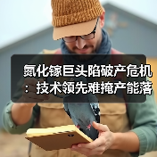 氮化镓巨头陷破产危机:技术领先难掩产能落差 氮化镓巨头陷破产危机:技术领先难掩产能落差